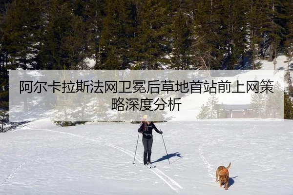 阿尔卡拉斯法网卫冕后草地首站前上网策略深度分析